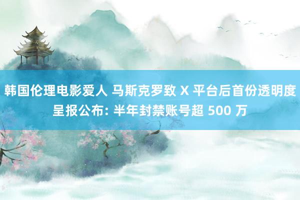 韩国伦理电影爱人 马斯克罗致 X 平台后首份透明度呈报公布: 半年封禁账号超 500 万