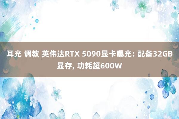 耳光 调教 英伟达RTX 5090显卡曝光: 配备32GB显存， 功耗超600W