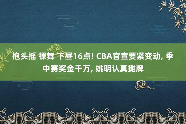 抱头摇 裸舞 下昼16点! CBA官宣要紧变动， 季中赛奖金千万， 姚明认真摊牌