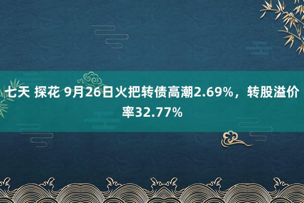 七天 探花 9月26日火把转债高潮2.69%，转股溢价率32.77%