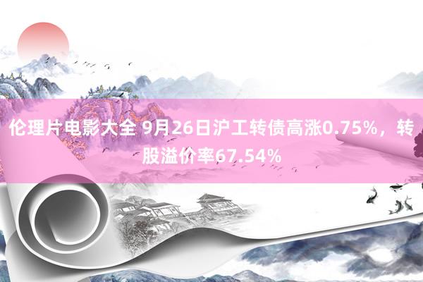 伦理片电影大全 9月26日沪工转债高涨0.75%，转股溢价率67.54%