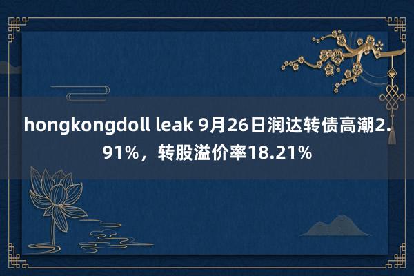 hongkongdoll leak 9月26日润达转债高潮2.91%，转股溢价率18.21%