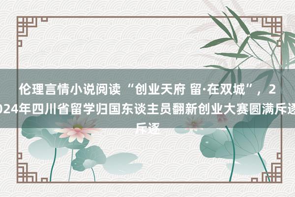 伦理言情小说阅读 “创业天府 留·在双城”，2024年四川省留学归国东谈主员翻新创业大赛圆满斥逐