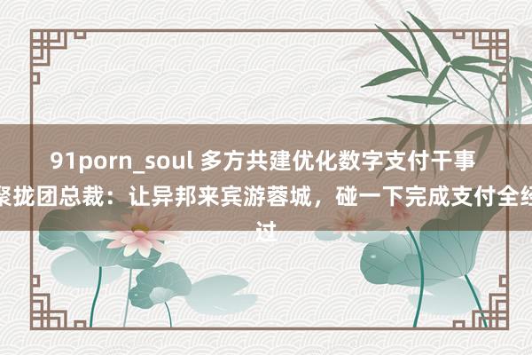 91porn_soul 多方共建优化数字支付干事 蚂聚拢团总裁：让异邦来宾游蓉城，碰一下完成支付全经过