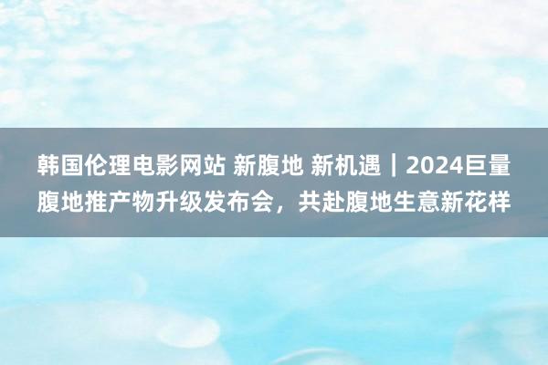 韩国伦理电影网站 新腹地 新机遇｜2024巨量腹地推产物升级发布会，共赴腹地生意新花样