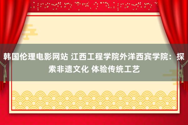 韩国伦理电影网站 江西工程学院外洋西宾学院：探索非遗文化 体验传统工艺