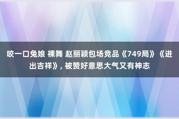 咬一口兔娘 裸舞 赵丽颖包场竞品《749局》《进出吉祥》， 被赞好意思大气又有神志