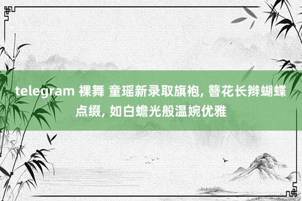 telegram 裸舞 童瑶新录取旗袍， 簪花长辫蝴蝶点缀， 如白蟾光般温婉优雅