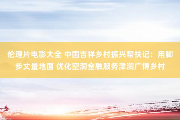 伦理片电影大全 中国吉祥乡村振兴帮扶记：用脚步丈量地面 优化空洞金融服务津润广博乡村