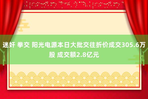 迷奸 拳交 阳光电源本日大批交往折价成交305.6万股 成交额2.8亿元