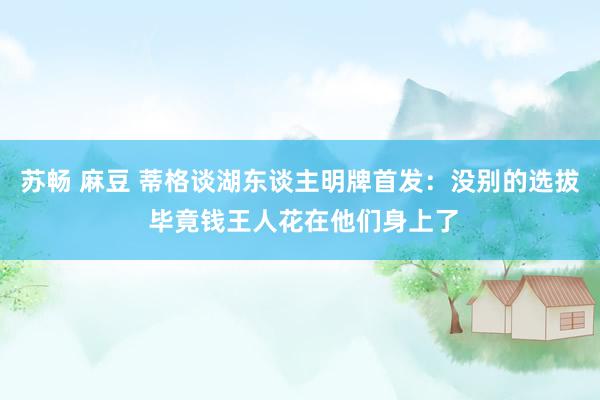 苏畅 麻豆 蒂格谈湖东谈主明牌首发：没别的选拔 毕竟钱王人花在他们身上了