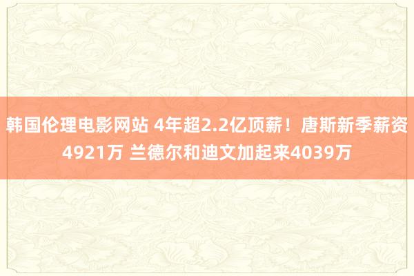 韩国伦理电影网站 4年超2.2亿顶薪！唐斯新季薪资4921万 兰德尔和迪文加起来4039万