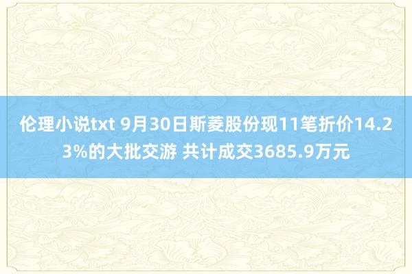 伦理小说txt 9月30日斯菱股份现11笔折价14.23%的大批交游 共计成交3685.9万元