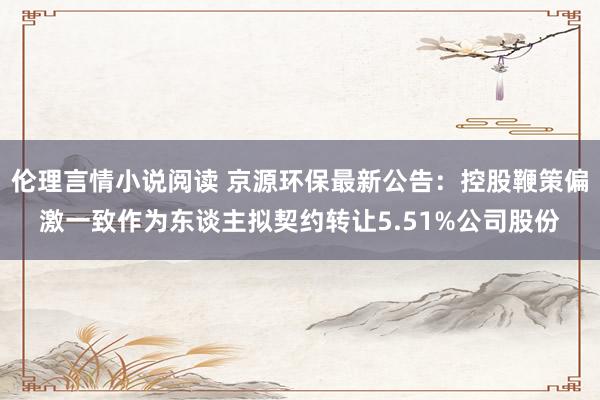 伦理言情小说阅读 京源环保最新公告：控股鞭策偏激一致作为东谈主拟契约转让5.51%公司股份