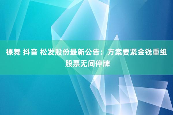 裸舞 抖音 松发股份最新公告：方案要紧金钱重组 股票无间停牌