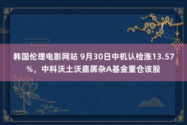 韩国伦理电影网站 9月30日中机认检涨13.57%，中科沃土沃嘉羼杂A基金重仓该股