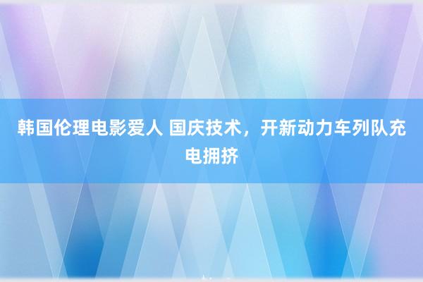 韩国伦理电影爱人 国庆技术，开新动力车列队充电拥挤