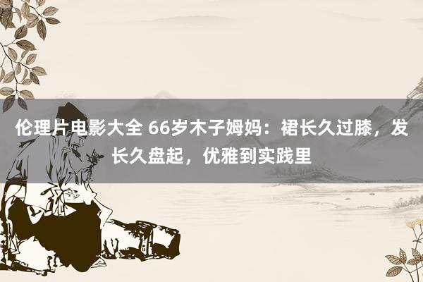 伦理片电影大全 66岁木子姆妈：裙长久过膝，发长久盘起，优雅到实践里