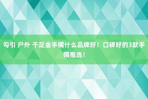 勾引 户外 千足金手镯什么品牌好！口碑好的3款手镯推选！