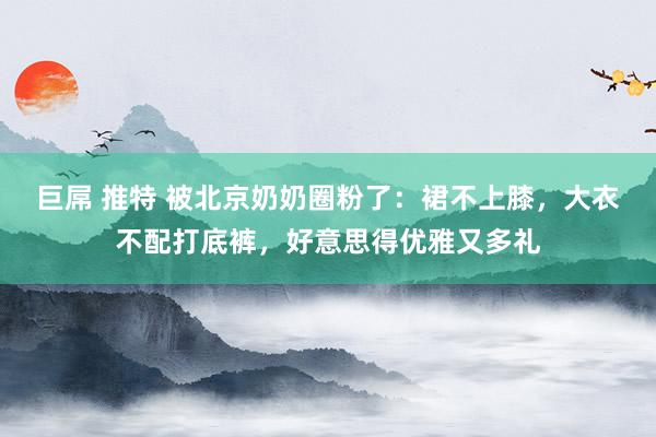 巨屌 推特 被北京奶奶圈粉了：裙不上膝，大衣不配打底裤，好意思得优雅又多礼