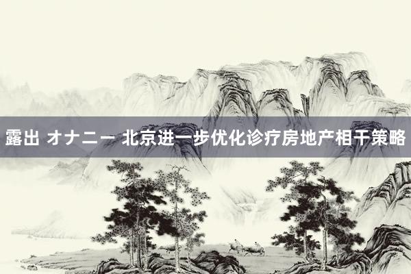 露出 オナニー 北京进一步优化诊疗房地产相干策略