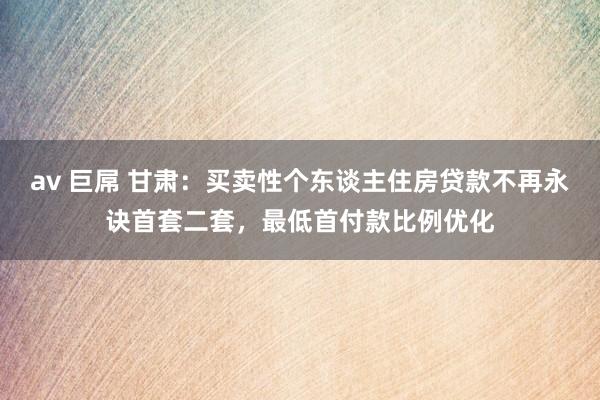 av 巨屌 甘肃：买卖性个东谈主住房贷款不再永诀首套二套，最低首付款比例优化