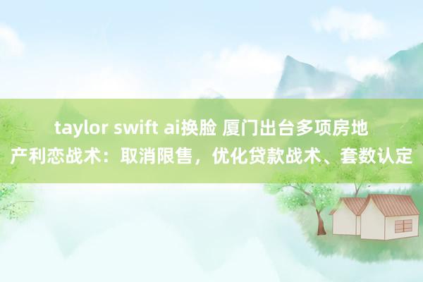 taylor swift ai换脸 厦门出台多项房地产利恋战术：取消限售，优化贷款战术、套数认定