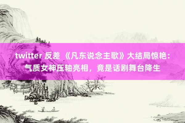 twitter 反差 《凡东说念主歌》大结局惊艳：气质女神压轴亮相，竟是话剧舞台降生