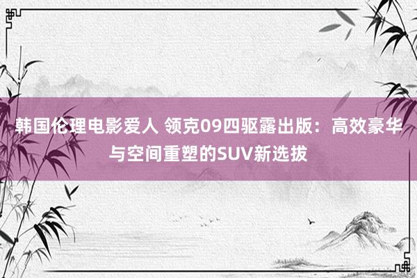 韩国伦理电影爱人 领克09四驱露出版：高效豪华与空间重塑的SUV新选拔