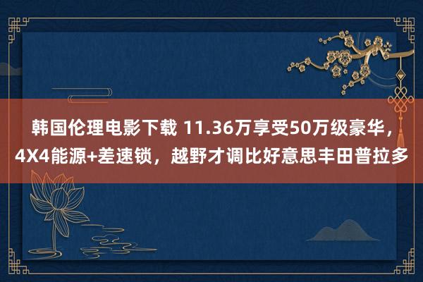 韩国伦理电影下载 11.36万享受50万级豪华，4X4能源+差速锁，越野才调比好意思丰田普拉多