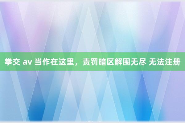 拳交 av 当作在这里，责罚暗区解围无尽 无法注册