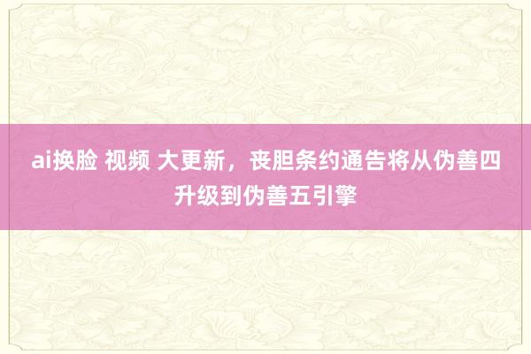 ai换脸 视频 大更新，丧胆条约通告将从伪善四升级到伪善五引擎