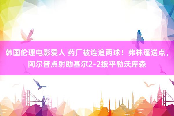 韩国伦理电影爱人 药厂被连追两球！弗林蓬送点，阿尔普点射助基尔2-2扳平勒沃库森