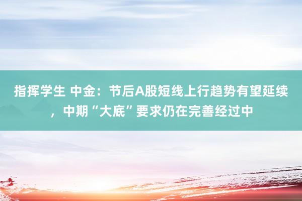 指挥学生 中金：节后A股短线上行趋势有望延续，中期“大底”要求仍在完善经过中