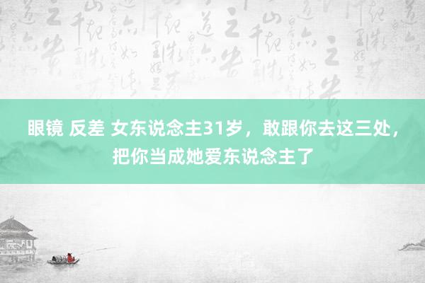 眼镜 反差 女东说念主31岁，敢跟你去这三处，把你当成她爱东说念主了