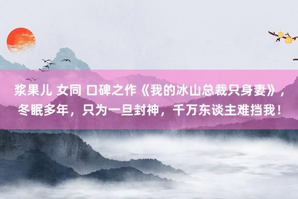 浆果儿 女同 口碑之作《我的冰山总裁只身妻》，冬眠多年，只为一旦封神，千万东谈主难挡我！