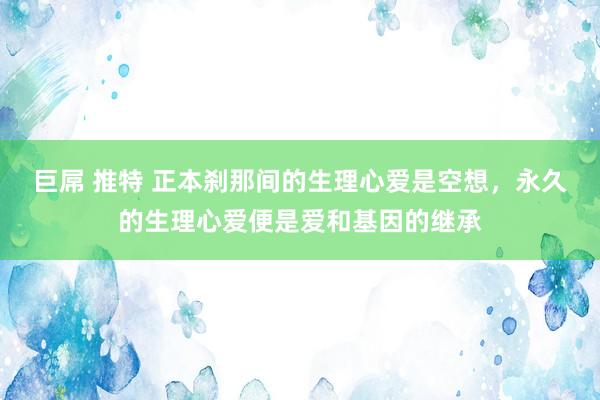 巨屌 推特 正本刹那间的生理心爱是空想，永久的生理心爱便是爱和基因的继承