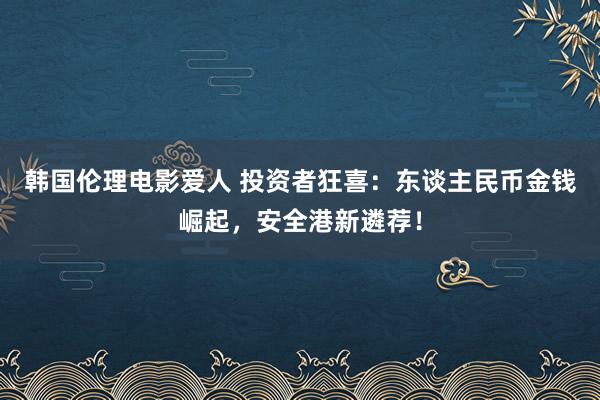 韩国伦理电影爱人 投资者狂喜：东谈主民币金钱崛起，安全港新遴荐！