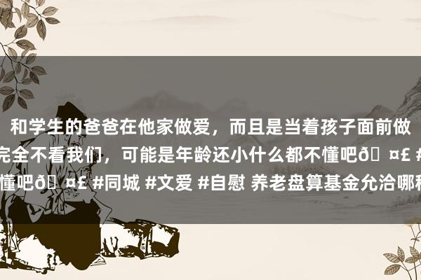 和学生的爸爸在他家做爱，而且是当着孩子面前做爱，太刺激了，孩子完全不看我们，可能是年龄还小什么都不懂吧🤣 #同城 #文爱 #自慰 养老盘算基金允洽哪种投资形貌？