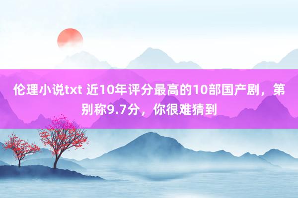 伦理小说txt 近10年评分最高的10部国产剧，第别称9.7分，你很难猜到