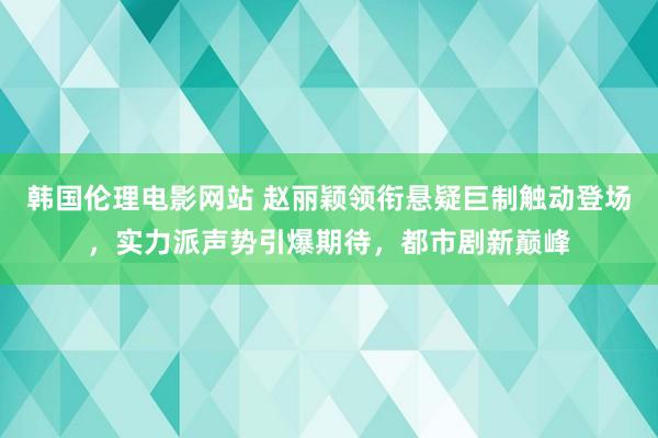 韩国伦理电影网站 赵丽颖领衔悬疑巨制触动登场，实力派声势引爆期待，都市剧新巅峰