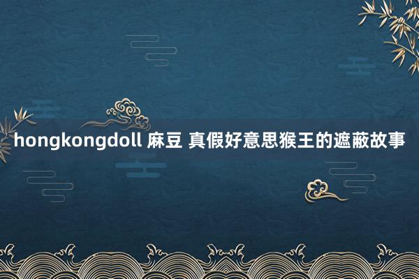 hongkongdoll 麻豆 真假好意思猴王的遮蔽故事