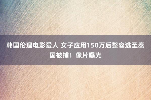 韩国伦理电影爱人 女子应用150万后整容逃至泰国被捕！像片曝光