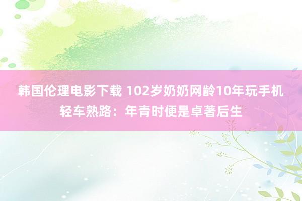 韩国伦理电影下载 102岁奶奶网龄10年玩手机轻车熟路：年青时便是卓著后生