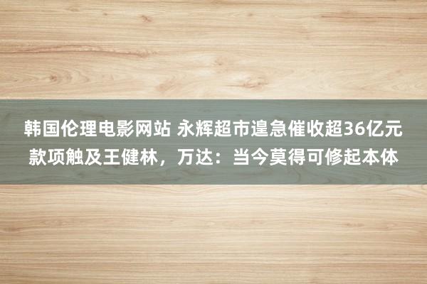 韩国伦理电影网站 永辉超市遑急催收超36亿元款项触及王健林，万达：当今莫得可修起本体