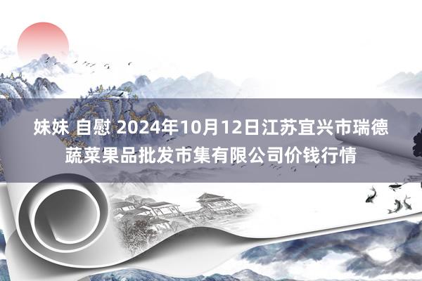 妹妹 自慰 2024年10月12日江苏宜兴市瑞德蔬菜果品批发市集有限公司价钱行情