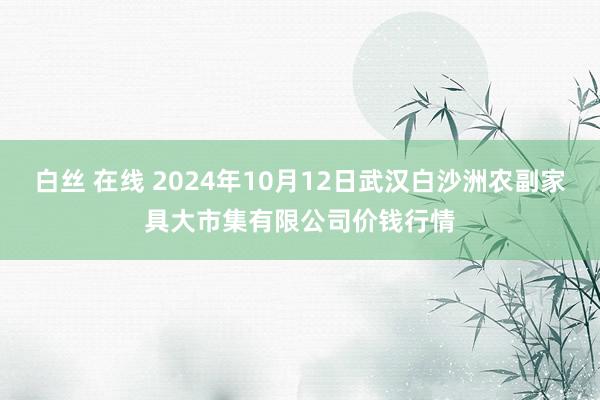 白丝 在线 2024年10月12日武汉白沙洲农副家具大市集有限公司价钱行情