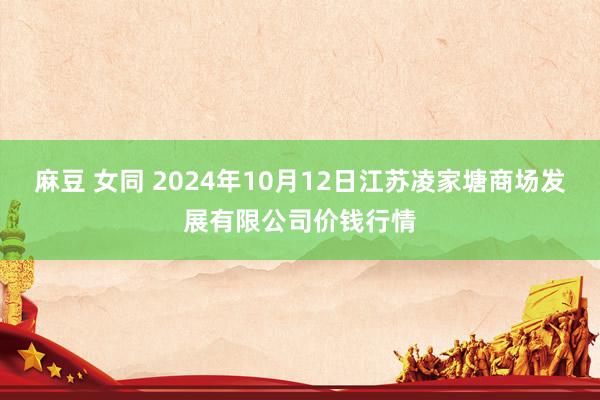 麻豆 女同 2024年10月12日江苏凌家塘商场发展有限公司价钱行情