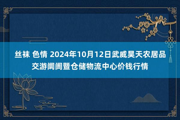 丝袜 色情 2024年10月12日武威昊天农居品交游阛阓暨仓储物流中心价钱行情