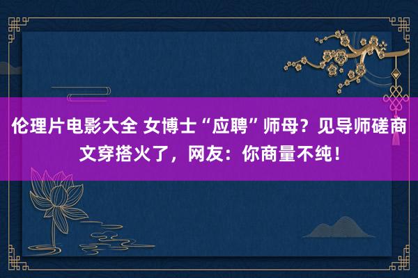 伦理片电影大全 女博士“应聘”师母？见导师磋商文穿搭火了，网友：你商量不纯！